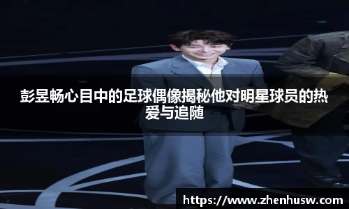 彭昱畅心目中的足球偶像揭秘他对明星球员的热爱与追随