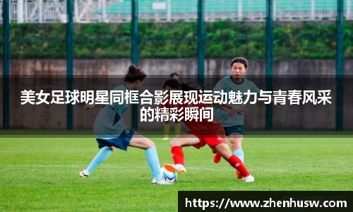 美女足球明星同框合影展现运动魅力与青春风采的精彩瞬间